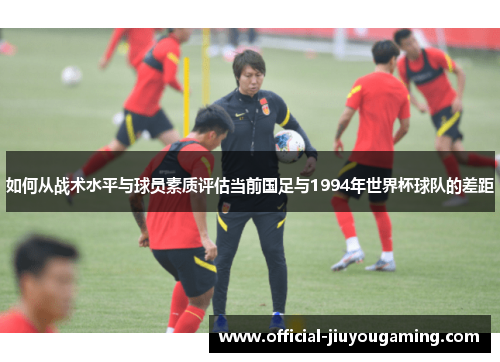 如何从战术水平与球员素质评估当前国足与1994年世界杯球队的差距