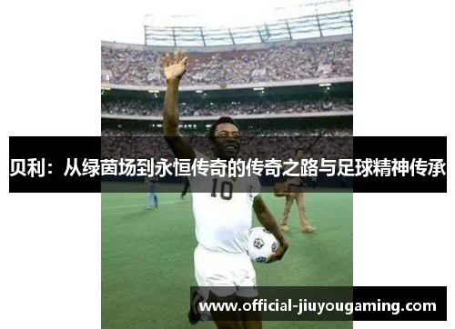 贝利：从绿茵场到永恒传奇的传奇之路与足球精神传承